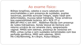 Ao exame físico:
Biótipo longilíneo, cabelos e couro cabeludo sem
anormalidades e sem presença de sujidades, pupilas
isocóricas, pavilhão auricular integro, septo nasal sem
deformidades, mucosa labial hidratada. Tórax simétrico
boa expansibilidade torácica, AC= RCR 2T c/
BNF,AP=MV(+) em AHT . Abdômen flácido com presença
de ruídos hidroaéreos. Sonda Vesical de Demora com
retorno urinário de cor amarela claro, sangramento
vaginal. MMSS sem edemas, presença de venóclise em
MSD, unhas curtas e sem sujidades extremidades com boa
perfusão periférica. MMII sem edemas. SSVV.
PA=140/90mmHg, R=19rpm, Pulso=85bpm.
 