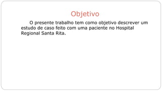 Objetivo
O presente trabalho tem como objetivo descrever um
estudo de caso feito com uma paciente no Hospital
Regional Santa Rita.
 