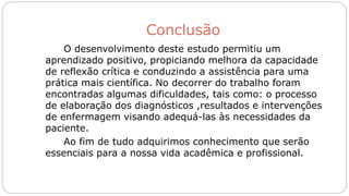 Conclusão
O desenvolvimento deste estudo permitiu um
aprendizado positivo, propiciando melhora da capacidade
de reflexão crítica e conduzindo a assistência para uma
prática mais científica. No decorrer do trabalho foram
encontradas algumas dificuldades, tais como: o processo
de elaboração dos diagnósticos ,resultados e intervenções
de enfermagem visando adequá-las às necessidades da
paciente.
Ao fim de tudo adquirimos conhecimento que serão
essenciais para a nossa vida acadêmica e profissional.
 