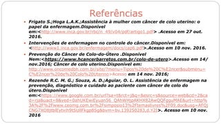 Referências
 Frigato S.;Hoga L.A.K.;Assistência à mulher com câncer de colo uterino: o
papel da enfermagem.Disponível
em:<http://www.inca.gov.br/rbc/n_49/v04/pdf/artigo1.pdf> .Acesso em 27 out.
2016.
 Intervenções de enfermagem no controle do câncer.Disponível em:
<http://www1.inca.gov.br/enfermagem/docs/cap6.pdf>.Acesso em 10 nov. 2016.
 Prevenção do Câncer de Colo-do-Útero .Disponível
Nem:<https://www.hcancerbarretos.com.br/colo-de-utero>.Acesso em 14/
nov.2016; Câncer de colo uterino.Disponível em:
http://www.oncomedbh.com.br/site/?menu=Tipos%20de%20C%E2ncer&submenu=
C%E2ncer%20de%20Colo%20Uterino>Acesso em 14 nov. 2016;
 Rezende R.C. M. G.; Souza, A. D.;Aguiar, O. L. Assistência de enfermagem na
prevenção, diagnóstico e cuidado ao paciente com câncer de colo do
útero.Disponível
em:<https://www.google.com.br/url?sa=t&rct=j&q=&esrc=s&source=web&cd=2&ca
d=rja&uact=8&ved=0ahUKEwiEyuan56_QAhWHjpAKHX82AwQQFgguMAE&url=http%
3A%2F%2Fwww.ceomg.com.br%2Fsimposio13%2Ftemaslivres%2F09.doc&usg=AFQj
CNG7XO8jtblEytvih9tSUllFkgp8Sg&bvm=bv.139250283,d.Y2I>. Acesso em 10 nov.
2016
 