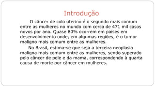 Introdução
O câncer de colo uterino é o segundo mais comum
entre as mulheres no mundo com cerca de 471 mil casos
novos por ano. Quase 80% ocorrem em países em
desenvolvimento onde, em algumas regiões, é o tumor
maligno mais comum entre as mulheres.
No Brasil, estima-se que seja a terceira neoplasia
maligna mais comum entre as mulheres, sendo superado
pelo câncer de pele e da mama, correspondendo à quarta
causa de morte por câncer em mulheres.
 