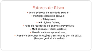 Fatores de Risco
 Início precoce da atividade sexual;
 Múltiplos parceiros sexuais;
 Tabagismo;
 Má higiene íntima;
 Falta de realização de exames preventivos
 Multiparidade (vários partos);
 Uso de anticoncepcional oral;
 Presença de outras infecções transmitidas por via sexual
(herpes genital, clamídea)
 