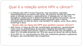 Qual é a relação entre HPV e câncer?
 A infecção pelo HPV é muito frequente, mas transitória, regredido
espontaneamente na maioria das vezes. No pequeno número de casos nos
quais a infecção persiste e, especialmente, é causada por um tipo viral
oncogênico, pode ocorrer o desenvolvimento de lesões precursoras, que se
não forem identificadas e tratadas podem progredir para o câncer,
principalmente no colo do útero, mas também na vagina, vulva, ânus, pênis,
orofaringe e boca.
Quais são os tipos de HPV que podem causar câncer?
 Pelo menos 13 tipos de HPV são considerados oncogênicos, apresentando
maior risco ou probabilidade de provocar infecções persistentes e estar
associados a lesões precursoras. Dentre os HPV de alto risco oncogênico, os
tipos 16 e 18 estão presentes em 70% dos casos de câncer do colo do útero.
 Já os HPV 6 e 11, encontrados em 90% dos condilomas genitais e papilomas
laríngeos, são considerados não oncogênicos.
 