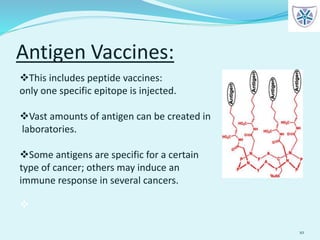 Antigen Vaccines:
10
This includes peptide vaccines:
only one specific epitope is injected.
Vast amounts of antigen can be created in
laboratories.
Some antigens are specific for a certain
type of cancer; others may induce an
immune response in several cancers.

 