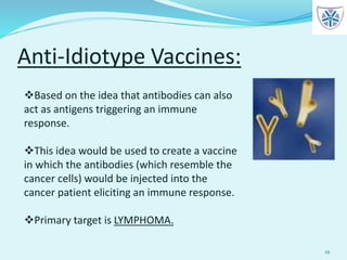 Anti-Idiotype Vaccines:
12
Based on the idea that antibodies can also
act as antigens triggering an immune
response.
This idea would be used to create a vaccine
in which the antibodies (which resemble the
cancer cells) would be injected into the
cancer patient eliciting an immune response.
Primary target is LYMPHOMA.
 