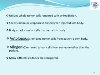 Utilizes whole tumor cells rendered safe by irradiation.
Specific immune response initiated when injected into body.
Body attacks similar cells that remain in body.
Autologous: removed tumor cells from patient’s own body.
Allogenic:removed tumor cells from someone other than the
patient.
Many different epitopes are recognized.
16
 