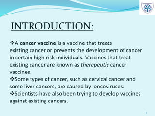 33
A cancer vaccine is a vaccine that treats
existing cancer or prevents the development of cancer
in certain high-risk individuals. Vaccines that treat
existing cancer are known as therapeutic cancer
vaccines.
Some types of cancer, such as cervical cancer and
some liver cancers, are caused by oncoviruses.
Scientists have also been trying to develop vaccines
against existing cancers.
INTRODUCTION:
 