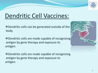 Dendritic Cell Vaccines:
8
Dendritic cells can be generated outside of the
body.
Dendritic cells are made capable of recognizing
antigen by gene therapy and exposure to
antigen.
Dendritic cells are made capable of recognizing
antigen by gene therapy and exposure to
antigen.
 