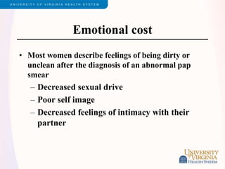 Emotional cost
• Most women describe feelings of being dirty or
unclean after the diagnosis of an abnormal pap
smear
– Decreased sexual drive
– Poor self image
– Decreased feelings of intimacy with their
partner
 