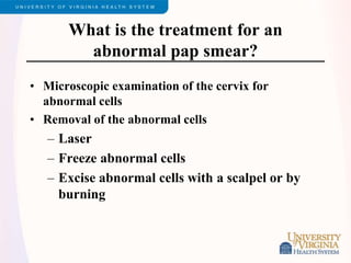 What is the treatment for an
abnormal pap smear?
• Microscopic examination of the cervix for
abnormal cells
• Removal of the abnormal cells
– Laser
– Freeze abnormal cells
– Excise abnormal cells with a scalpel or by
burning
 