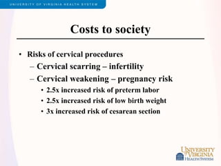 Costs to society
• Risks of cervical procedures
– Cervical scarring – infertility
– Cervical weakening – pregnancy risk
• 2.5x increased risk of preterm labor
• 2.5x increased risk of low birth weight
• 3x increased risk of cesarean section
 