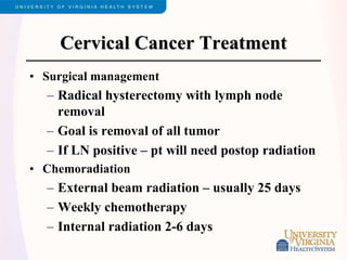 Cervical Cancer Treatment
• Surgical management
– Radical hysterectomy with lymph node
removal
– Goal is removal of all tumor
– If LN positive – pt will need postop radiation
• Chemoradiation
– External beam radiation – usually 25 days
– Weekly chemotherapy
– Internal radiation 2-6 days
 