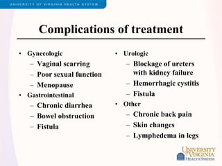Complications of treatment
• Gynecologic
– Vaginal scarring
– Poor sexual function
– Menopause
• Gastrointestinal
– Chronic diarrhea
– Bowel obstruction
– Fistula
• Urologic
– Blockage of ureters
with kidney failure
– Hemorrhagic cystitis
– Fistula
• Other
– Chronic back pain
– Skin changes
– Lymphedema in legs
 