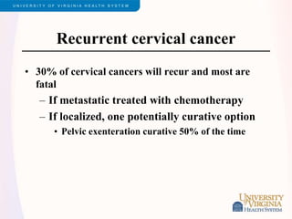 Recurrent cervical cancer
• 30% of cervical cancers will recur and most are
fatal
– If metastatic treated with chemotherapy
– If localized, one potentially curative option
• Pelvic exenteration curative 50% of the time
 