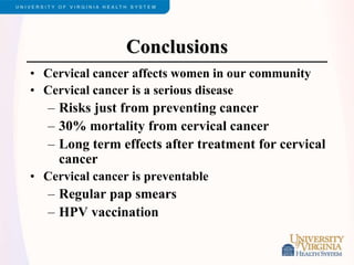 Conclusions
• Cervical cancer affects women in our community
• Cervical cancer is a serious disease
– Risks just from preventing cancer
– 30% mortality from cervical cancer
– Long term effects after treatment for cervical
cancer
• Cervical cancer is preventable
– Regular pap smears
– HPV vaccination
 