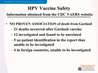 HPV Vaccine Safety
Information obtained from the CDC VAERS website
• NO PROVEN ASSOCIATION of death from Gardasil
– 21 deaths occurred after Gardasil vaccine
– 12 investigated and found to be unrelated
– 5 no patient identification in the report thus
unable to be investigated
– 4 in foreign countries, unable to be investigated
 