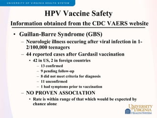HPV Vaccine Safety
Information obtained from the CDC VAERS website
• Guillan-Barre Syndrome (GBS)
– Neurologic illness occuring after viral infection in 1-
2/100,000 teenagers
– 44 reported cases after Gardasil vaccination
• 42 in US, 2 in foreign countries
– 13 confirmed
– 9 pending follow-up
– 8 did not meet criteria for diagnosis
– 11 unconfirmed
– 1 had symptoms prior to vaccination
– NO PROVEN ASSOCIATION
• Rate is within range of that which would be expected by
chance alone
 
