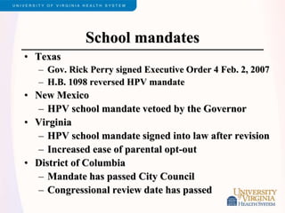 School mandates
• Texas
– Gov. Rick Perry signed Executive Order 4 Feb. 2, 2007
– H.B. 1098 reversed HPV mandate
• New Mexico
– HPV school mandate vetoed by the Governor
• Virginia
– HPV school mandate signed into law after revision
– Increased ease of parental opt-out
• District of Columbia
– Mandate has passed City Council
– Congressional review date has passed
 