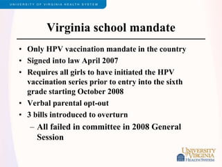Virginia school mandate
• Only HPV vaccination mandate in the country
• Signed into law April 2007
• Requires all girls to have initiated the HPV
vaccination series prior to entry into the sixth
grade starting October 2008
• Verbal parental opt-out
• 3 bills introduced to overturn
– All failed in committee in 2008 General
Session
 