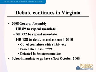 Debate continues in Virginia
• 2008 General Assembly
– HB 89 to repeal mandate
– SB 722 to repeat mandate
– HB 188 to delay mandate until 2010
• Out of committee with a 13/9 vote
• Passed the House 57/39
• Defeated in Senate committee
• School mandate to go into effect October 2008
 