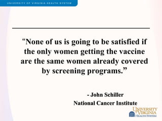 “None of us is going to be satisfied if
the only women getting the vaccine
are the same women already covered
by screening programs.”
- John Schiller
National Cancer Institute
 