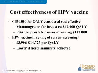 Cost effectiveness of HPV vaccine
• < $50,000 for QALY considered cost effective
– Mammograms for breast ca $67,000 QALY
– PSA for prostate cancer screening $113,000
• HPV vaccine in setting of current screening1
– $3,906-$14,723 per QALY
– Lower if herd immunity achieved
1. Chesson HW. Emerg Infect Dis 2008 14(2): 244.
 