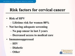 Risk factors for cervical cancer
• Risk of HPV
– Lifetime risk for women 80%
• Not having adequate screening
– No pap smear in last 3 years
– Decreased access to medical care
• Immunosuppressed
– HIV
– Diabetic
– Other
 