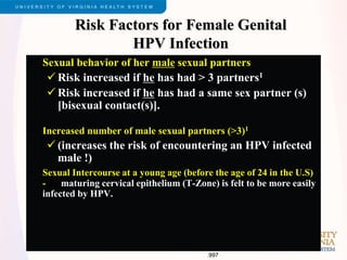 Risk Factors for Female Genital
HPV Infection
• Sexual behavior of her male sexual partners
 Risk increased if he has had > 3 partners1
 Risk increased if he has had a same sex partner (s)
[bisexual contact(s)].
• Increased number of male sexual partners (>3)1
 (increases the risk of encountering an HPV infected
male !)
• Sexual Intercourse at a young age (before the age of 24 in the U.S)
-the maturing cervical epithelium (T-Zone) is felt to be more easily
infected by HPV.
1. Ley et al. J Natl Cancer Inst. 1991.83.997
 