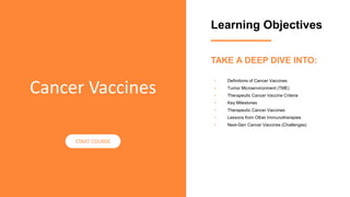 Learning Objectives
• Definitions of Cancer Vaccines
• Tumor Microenvironment (TME)
• Therapeutic Cancer Vaccine Criteria
• Key Milestones
• Therapeutic Cancer Vaccines
• Lessons from Other Immunotherapies
• Next-Gen Cancer Vaccines (Challenges)
Cancer Vaccines
START COURSE
TAKE A DEEP DIVE INTO:
 