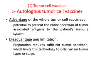 (1) Tumor cell vaccines
1- Autologous tumor cell vaccines
• Advantage of the whole tumor cell vaccines :
– potential to present the entire spectrum of tumor
associated antigens to the patient’s immune
system.
• Disadvantage and limitation:
– Preparation requires sufficient tumor specimen,
which limits this technology to only certain tumor
types or stage.
 