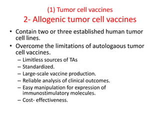 (1) Tumor cell vaccines
2- Allogenic tumor cell vaccines
• Contain two or three established human tumor
cell lines.
• Overcome the limitations of autologaous tumor
cell vaccines.
– Limitless sources of TAs
– Standardized.
– Large-scale vaccine production.
– Reliable analysis of clinical outcomes.
– Easy manipulation for expression of
immunostimulatory molecules.
– Cost- effectiveness.
 