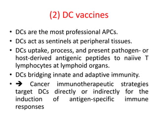 (2) DC vaccines
• DCs are the most professional APCs.
• DCs act as sentinels at peripheral tissues.
• DCs uptake, process, and present pathogen- or
host-derived antigenic peptides to naiive T
lymphocytes at lymphoid organs.
• DCs bridging innate and adaptive immunity.
•  Cancer immunotherapeutic strategies
target DCs directly or indirectly for the
induction of antigen-specific immune
responses
 