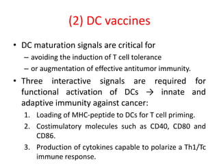 (2) DC vaccines
• DC maturation signals are critical for
– avoiding the induction of T cell tolerance
– or augmentation of effective antitumor immunity.
• Three interactive signals are required for
functional activation of DCs → innate and
adaptive immunity against cancer:
1. Loading of MHC-peptide to DCs for T cell priming.
2. Costimulatory molecules such as CD40, CD80 and
CD86.
3. Production of cytokines capable to polarize a Th1/Tc
immune response.
 