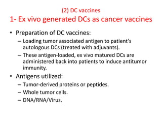(2) DC vaccines
1- Ex vivo generated DCs as cancer vaccines
• Preparation of DC vaccines:
– Loading tumor associated antigen to patient’s
autologous DCs (treated with adjuvants).
– These antigen-loaded, ex vivo matured DCs are
administered back into patients to induce antitumor
immunity.
• Antigens utilized:
– Tumor-derived proteins or peptides.
– Whole tumor cells.
– DNA/RNA/Virus.
 