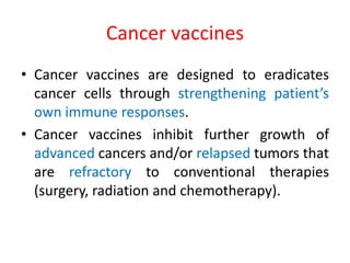 Cancer vaccines
• Cancer vaccines are designed to eradicates
cancer cells through strengthening patient’s
own immune responses.
• Cancer vaccines inhibit further growth of
advanced cancers and/or relapsed tumors that
are refractory to conventional therapies
(surgery, radiation and chemotherapy).
 