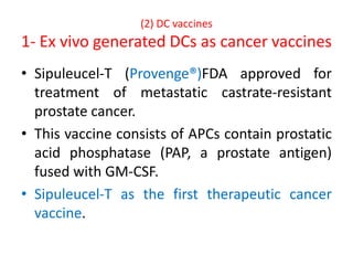 (2) DC vaccines
1- Ex vivo generated DCs as cancer vaccines
• Sipuleucel-T (Provenge®)FDA approved for
treatment of metastatic castrate-resistant
prostate cancer.
• This vaccine consists of APCs contain prostatic
acid phosphatase (PAP, a prostate antigen)
fused with GM-CSF.
• Sipuleucel-T as the first therapeutic cancer
vaccine.
 