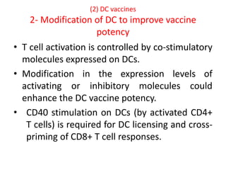 (2) DC vaccines
2- Modification of DC to improve vaccine
potency
• T cell activation is controlled by co-stimulatory
molecules expressed on DCs.
• Modification in the expression levels of
activating or inhibitory molecules could
enhance the DC vaccine potency.
• CD40 stimulation on DCs (by activated CD4+
T cells) is required for DC licensing and cross-
priming of CD8+ T cell responses.
 
