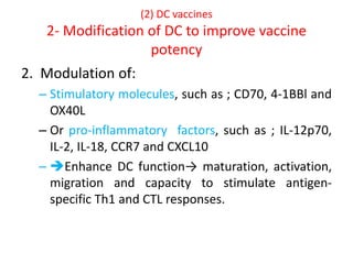 (2) DC vaccines
2- Modification of DC to improve vaccine
potency
2. Modulation of:
– Stimulatory molecules, such as ; CD70, 4-1BBl and
OX40L
– Or pro-inflammatory factors, such as ; IL-12p70,
IL-2, IL-18, CCR7 and CXCL10
– Enhance DC function→ maturation, activation,
migration and capacity to stimulate antigen-
specific Th1 and CTL responses.
 
