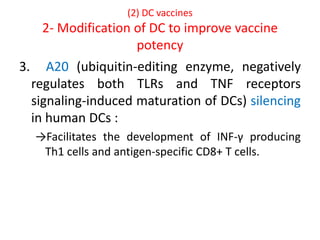 (2) DC vaccines
2- Modification of DC to improve vaccine
potency
3. A20 (ubiquitin-editing enzyme, negatively
regulates both TLRs and TNF receptors
signaling-induced maturation of DCs) silencing
in human DCs :
→Facilitates the development of INF-γ producing
Th1 cells and antigen-specific CD8+ T cells.
 