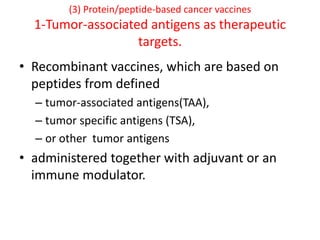 (3) Protein/peptide-based cancer vaccines
1-Tumor-associated antigens as therapeutic
targets.
• Recombinant vaccines, which are based on
peptides from defined
– tumor-associated antigens(TAA),
– tumor specific antigens (TSA),
– or other tumor antigens
• administered together with adjuvant or an
immune modulator.
 