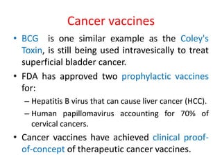 Cancer vaccines
• BCG is one similar example as the Coley's
Toxin, is still being used intravesically to treat
superficial bladder cancer.
• FDA has approved two prophylactic vaccines
for:
– Hepatitis B virus that can cause liver cancer (HCC).
– Human papillomavirus accounting for 70% of
cervical cancers.
• Cancer vaccines have achieved clinical proof-
of-concept of therapeutic cancer vaccines.
 