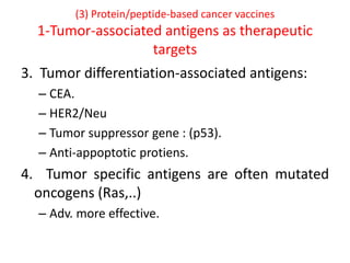 (3) Protein/peptide-based cancer vaccines
1-Tumor-associated antigens as therapeutic
targets
3. Tumor differentiation-associated antigens:
– CEA.
– HER2/Neu
– Tumor suppressor gene : (p53).
– Anti-appoptotic protiens.
4. Tumor specific antigens are often mutated
oncogens (Ras,..)
– Adv. more effective.
 