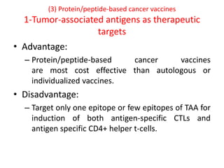 (3) Protein/peptide-based cancer vaccines
1-Tumor-associated antigens as therapeutic
targets
• Advantage:
– Protein/peptide-based cancer vaccines
are most cost effective than autologous or
individualized vaccines.
• Disadvantage:
– Target only one epitope or few epitopes of TAA for
induction of both antigen-specific CTLs and
antigen specific CD4+ helper t-cells.
 