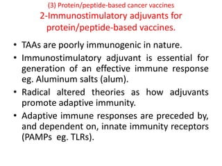 (3) Protein/peptide-based cancer vaccines
2-Immunostimulatory adjuvants for
protein/peptide-based vaccines.
• TAAs are poorly immunogenic in nature.
• Immunostimulatory adjuvant is essential for
generation of an effective immune response
eg. Aluminum salts (alum).
• Radical altered theories as how adjuvants
promote adaptive immunity.
• Adaptive immune responses are preceded by,
and dependent on, innate immunity receptors
(PAMPs eg. TLRs).
 