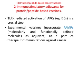 (3) Protein/peptide-based cancer vaccines
2-Immunostimulatory adjuvants for
protein/peptide-based vaccines.
• TLR-mediated activation of APCs (eg. DCs) is a
crucial step.
• Experimental vaccines incorporate PAMPs
(molecularly and functionally defined
molecules as adjuvant) as a part of
therapeutic immunizations against cancer.
 
