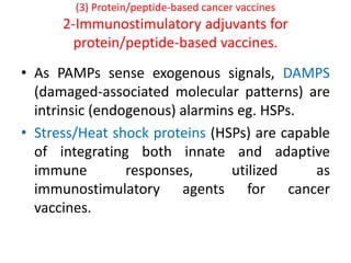 (3) Protein/peptide-based cancer vaccines
2-Immunostimulatory adjuvants for
protein/peptide-based vaccines.
• As PAMPs sense exogenous signals, DAMPS
(damaged-associated molecular patterns) are
intrinsic (endogenous) alarmins eg. HSPs.
• Stress/Heat shock proteins (HSPs) are capable
of integrating both innate and adaptive
immune responses, utilized as
immunostimulatory agents for cancer
vaccines.
 