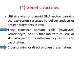 (4) Genetic vaccines
• Utilizing viral or plasmid DNA vectors carrying
the expression cassettes to deliver antigen or
antigen fragments in vivo.
• They transfect somatic cells (myocytes,
keratinocyte) or DCs that infiltrate muscle or
skin as a part of the inflammatory response to
vaccination.
• Cross-priming or direct antigen presentation.
 