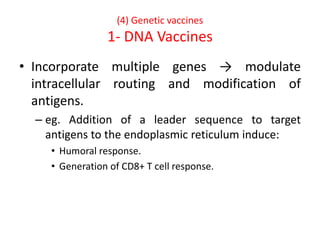 (4) Genetic vaccines
1- DNA Vaccines
• Incorporate multiple genes → modulate
intracellular routing and modification of
antigens.
– eg. Addition of a leader sequence to target
antigens to the endoplasmic reticulum induce:
• Humoral response.
• Generation of CD8+ T cell response.
 