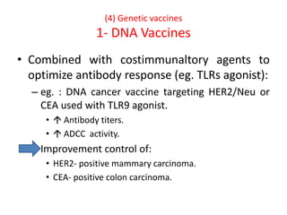 (4) Genetic vaccines
1- DNA Vaccines
• Combined with costimmunaltory agents to
optimize antibody response (eg. TLRs agonist):
– eg. : DNA cancer vaccine targeting HER2/Neu or
CEA used with TLR9 agonist.
•  Antibody titers.
•  ADCC activity.
– Improvement control of:
• HER2- positive mammary carcinoma.
• CEA- positive colon carcinoma.
 