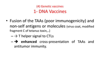 (4) Genetic vaccines
1- DNA Vaccines
• Fusion of the TAAs (poor immunogenicity) and
non-self antigens or molecules (virus coat, modified
fragment C of tetanus toxin,..)
– → T helper signal to CTLs
–  enhanced cross-presentation of TAAs and
antitumor immunity.
 